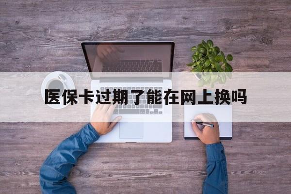 乐清最新医保卡过期了能在网上换吗方法分析(最方便真实的乐清医保卡到期可以网上办吗方法)